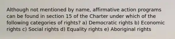 Although not mentioned by name, affirmative action programs can be found in section 15 of the Charter under which of the following categories of rights? a) Democratic rights b) Economic rights c) Social rights d) Equality rights e) Aboriginal rights