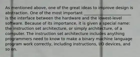 As mentioned above, one of the great ideas to improve design is abstraction. One of the most important ________________________ is the interface between the hardware and the lowest-level software. Because of its importance, it is given a special name: the instruction set architecture, or simply architecture, of a computer. The instruction set architecture includes anything programmers need to know to make a binary machine language program work correctly, including instructions, I/O devices, and so on.