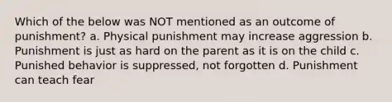 Which of the below was NOT mentioned as an outcome of punishment? a. Physical punishment may increase aggression b. Punishment is just as hard on the parent as it is on the child c. Punished behavior is suppressed, not forgotten d. Punishment can teach fear