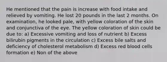 He mentioned that the pain is increase with food intake and relieved by vomiting. He lost 20 pounds in the last 2 months. On examination, he looked pale, with yellow coloration of the skin and conjunctiva of the eye. The yellow coloration of skin could be due to: a) Excessive vomiting and loss of nutrient b) Excess bilirubin pigments in the circulation c) Excess bile salts and deficiency of cholesterol metabolism d) Excess red blood cells formation e) Non of the above