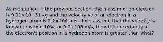 As mentioned in the previous section, the mass m of an electron is 9.11×10−31 kg and the velocity νν of an electron in a hydrogen atom is 2.2×106 m/s. If we assume that the velocity is known to within 10%, or 0.2×106 m/s, then the uncertainty in the electron's position in a hydrogen atom is greater than what?