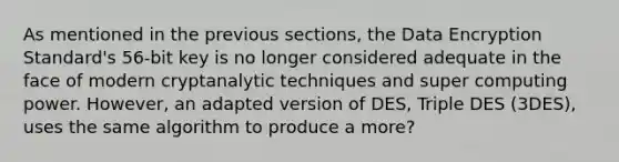 As mentioned in the previous sections, the Data Encryption Standard's 56-bit key is no longer considered adequate in the face of modern cryptanalytic techniques and super computing power. However, an adapted version of DES, Triple DES (3DES), uses the same algorithm to produce a more?