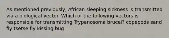 As mentioned previously, African sleeping sickness is transmitted via a biological vector. Which of the following vectors is responsible for transmitting Trypanosoma brucei? copepods sand fly tsetse fly kissing bug