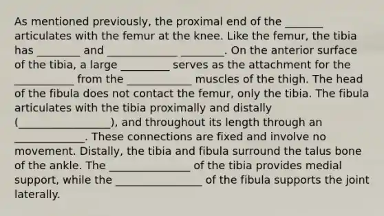 As mentioned previously, the proximal end of the _______ articulates with the femur at the knee. Like the femur, the tibia has ________ and _____________ ________. On the anterior surface of the tibia, a large _________ serves as the attachment for the ___________ from the ____________ muscles of the thigh. The head of the fibula does not contact the femur, only the tibia. The fibula articulates with the tibia proximally and distally (_________________), and throughout its length through an _____________. These connections are fixed and involve no movement. Distally, the tibia and fibula surround the talus bone of the ankle. The _______________ of the tibia provides medial support, while the ________________ of the fibula supports the joint laterally.