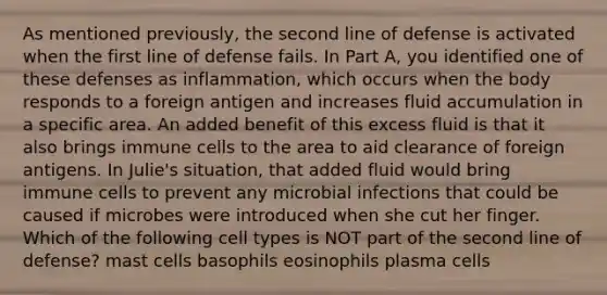 As mentioned previously, the second line of defense is activated when the first line of defense fails. In Part A, you identified one of these defenses as inflammation, which occurs when the body responds to a foreign antigen and increases fluid accumulation in a specific area. An added benefit of this excess fluid is that it also brings immune cells to the area to aid clearance of foreign antigens. In Julie's situation, that added fluid would bring immune cells to prevent any microbial infections that could be caused if microbes were introduced when she cut her finger. Which of the following cell types is NOT part of the second line of defense? mast cells basophils eosinophils plasma cells