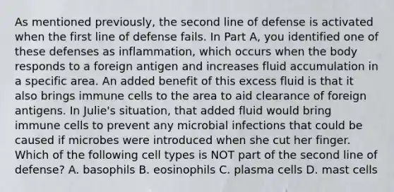 As mentioned previously, the second line of defense is activated when the first line of defense fails. In Part A, you identified one of these defenses as inflammation, which occurs when the body responds to a foreign antigen and increases fluid accumulation in a specific area. An added benefit of this excess fluid is that it also brings immune cells to the area to aid clearance of foreign antigens. In Julie's situation, that added fluid would bring immune cells to prevent any microbial infections that could be caused if microbes were introduced when she cut her finger. Which of the following cell types is NOT part of the second line of defense? A. basophils B. eosinophils C. plasma cells D. mast cells