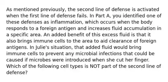 As mentioned previously, the second line of defense is activated when the first line of defense fails. In Part A, you identified one of these defenses as inflammation, which occurs when the body responds to a foreign antigen and increases fluid accumulation in a specific area. An added benefit of this excess fluid is that it also brings immune cells to the area to aid clearance of foreign antigens. In Julie's situation, that added fluid would bring immune cells to prevent any microbial infections that could be caused if microbes were introduced when she cut her finger. Which of the following cell types is NOT part of the second line of defense?