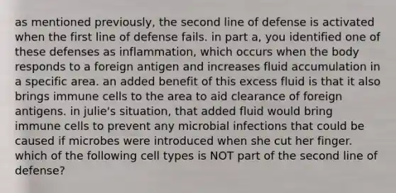 as mentioned previously, the second line of defense is activated when the first line of defense fails. in part a, you identified one of these defenses as inflammation, which occurs when the body responds to a foreign antigen and increases fluid accumulation in a specific area. an added benefit of this excess fluid is that it also brings immune cells to the area to aid clearance of foreign antigens. in julie's situation, that added fluid would bring immune cells to prevent any microbial infections that could be caused if microbes were introduced when she cut her finger. which of the following cell types is NOT part of the second line of defense?