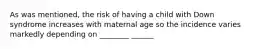 As was mentioned, the risk of having a child with Down syndrome increases with maternal age so the incidence varies markedly depending on ________ ______