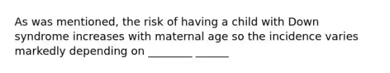 As was mentioned, the risk of having a child with Down syndrome increases with maternal age so the incidence varies markedly depending on ________ ______