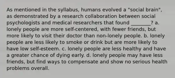 As mentioned in the syllabus, humans evolved a "social brain", as demonstrated by a research collaboration between social psychologists and medical researchers that found ________? a. lonely people are more self-centered, with fewer friends, but more likely to visit their doctor than non-lonely people. b. lonely people are less likely to smoke or drink but are more likely to have low self-esteem. c. lonely people are less healthy and have a greater chance of dying early. d. lonely people may have less friends, but find ways to compensate and show no serious health problems overall.