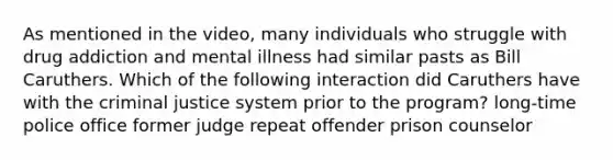 As mentioned in the video, many individuals who struggle with drug addiction and mental illness had similar pasts as Bill Caruthers. Which of the following interaction did Caruthers have with the criminal justice system prior to the program? long-time police office former judge repeat offender prison counselor