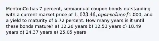 MentonCo has 7 percent, semiannual coupon bonds outstanding with a current market price of 1,023.46, a par value of1,000, and a yield to maturity of 6.72 percent. How many years is it until these bonds mature? a) 12.26 years b) 12.53 years c) 18.49 years d) 24.37 years e) 25.05 years