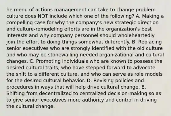 he menu of actions management can take to change problem culture does NOT include which one of the following? A. Making a compelling case for why the company's new strategic direction and culture-remodeling efforts are in the organization's best interests and why company personnel should wholeheartedly join the effort to doing things somewhat differently. B. Replacing senior executives who are strongly identified with the old culture and who may be stonewalling needed organizational and cultural changes. C. Promoting individuals who are known to possess the desired cultural traits, who have stepped forward to advocate the shift to a different culture, and who can serve as role models for the desired cultural behavior. D. Revising policies and procedures in ways that will help drive cultural change. E. Shifting from decentralized to centralized decision-making so as to give senior executives more authority and control in driving the cultural change.