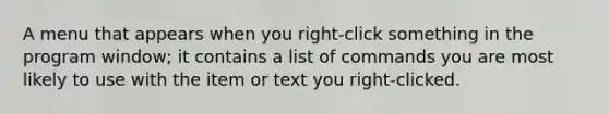 A menu that appears when you right-click something in the program window; it contains a list of commands you are most likely to use with the item or text you right-clicked.