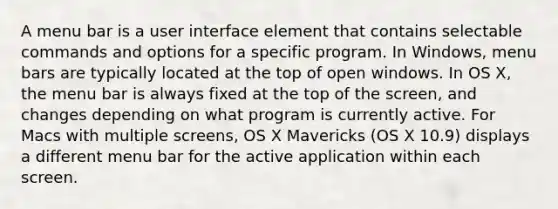 A menu bar is a user interface element that contains selectable commands and options for a specific program. In Windows, menu bars are typically located at the top of open windows. In OS X, the menu bar is always fixed at the top of the screen, and changes depending on what program is currently active. For Macs with multiple screens, OS X Mavericks (OS X 10.9) displays a different menu bar for the active application within each screen.