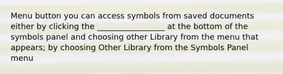 Menu button you can access symbols from saved documents either by clicking the _________________ at the bottom of the symbols panel and choosing other Library from the menu that appears; by choosing Other Library from the Symbols Panel menu