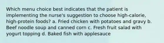 Which menu choice best indicates that the patient is implementing the nurse's suggestion to choose high-calorie, high-protein foods? a. Fried chicken with potatoes and gravy b. Beef noodle soup and canned corn c. Fresh fruit salad with yogurt topping d. Baked fish with applesauce