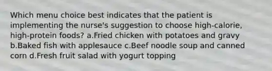 Which menu choice best indicates that the patient is implementing the nurse's suggestion to choose high-calorie, high-protein foods? a.Fried chicken with potatoes and gravy b.Baked fish with applesauce c.Beef noodle soup and canned corn d.Fresh fruit salad with yogurt topping