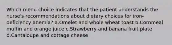 Which menu choice indicates that the patient understands the nurse's recommendations about dietary choices for iron-deficiency anemia? a.Omelet and whole wheat toast b.Cornmeal muffin and orange juice c.Strawberry and banana fruit plate d.Cantaloupe and cottage cheese