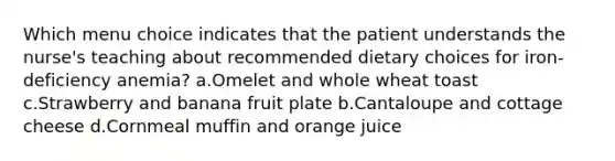 Which menu choice indicates that the patient understands the nurse's teaching about recommended dietary choices for iron-deficiency anemia? a.Omelet and whole wheat toast c.Strawberry and banana fruit plate b.Cantaloupe and cottage cheese d.Cornmeal muffin and orange juice