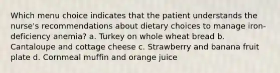 Which menu choice indicates that the patient understands the nurse's recommendations about dietary choices to manage iron-deficiency anemia? a. Turkey on whole wheat bread b. Cantaloupe and cottage cheese c. Strawberry and banana fruit plate d. Cornmeal muffin and orange juice