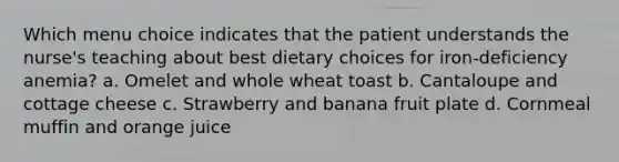 Which menu choice indicates that the patient understands the nurse's teaching about best dietary choices for iron-deficiency anemia? a. Omelet and whole wheat toast b. Cantaloupe and cottage cheese c. Strawberry and banana fruit plate d. Cornmeal muffin and orange juice