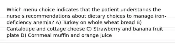 Which menu choice indicates that the patient understands the nurse's recommendations about dietary choices to manage iron-deficiency anemia? A) Turkey on whole wheat bread B) Cantaloupe and cottage cheese C) Strawberry and banana fruit plate D) Cornmeal muffin and orange juice