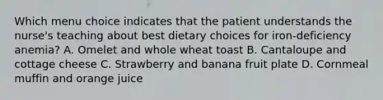 Which menu choice indicates that the patient understands the nurse's teaching about best dietary choices for iron-deficiency anemia? A. Omelet and whole wheat toast B. Cantaloupe and cottage cheese C. Strawberry and banana fruit plate D. Cornmeal muffin and orange juice