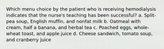 Which menu choice by the patient who is receiving hemodialysis indicates that the nurse's teaching has been successful? a. Split-pea soup, English muffin, and nonfat milk b. Oatmeal with cream, half a banana, and herbal tea c. Poached eggs, whole-wheat toast, and apple juice d. Cheese sandwich, tomato soup, and cranberry juice