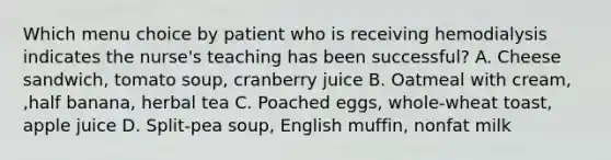 Which menu choice by patient who is receiving hemodialysis indicates the nurse's teaching has been successful? A. Cheese sandwich, tomato soup, cranberry juice B. Oatmeal with cream, ,half banana, herbal tea C. Poached eggs, whole-wheat toast, apple juice D. Split-pea soup, English muffin, nonfat milk