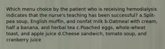 Which menu choice by the patient who is receiving hemodialysis indicates that the nurse's teaching has been successful? a.Split-pea soup, English muffin, and nonfat milk b.Oatmeal with cream, half a banana, and herbal tea c.Poached eggs, whole-wheat toast, and apple juice d.Cheese sandwich, tomato soup, and cranberry juice