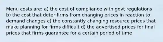 Menu costs are: a) the cost of compliance with govt regulations b) the cost that deter firms from changing prices in reaction to demand changes c) the constantly changing resource prices that make planning for firms difficult d) the advertised prices for final prices that firms guarantee for a certain period of time