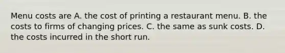 Menu costs are A. the cost of printing a restaurant menu. B. the costs to firms of changing prices. C. the same as sunk costs. D. the costs incurred in the short run.