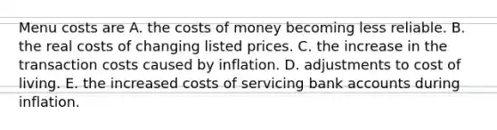 Menu costs are A. the costs of money becoming less reliable. B. the real costs of changing listed prices. C. the increase in the transaction costs caused by inflation. D. adjustments to cost of living. E. the increased costs of servicing bank accounts during inflation.