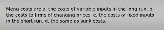 Menu costs are a. the costs of variable inputs in the long run. b. the costs to firms of changing prices. c. the costs of fixed inputs in the short run. d. the same as sunk costs.