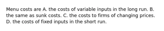 Menu costs are A. the costs of variable inputs in the long run. B. the same as sunk costs. C. the costs to firms of changing prices. D. the costs of fixed inputs in the short run.