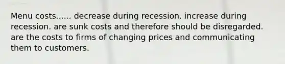 Menu costs...... decrease during recession. increase during recession. are sunk costs and therefore should be disregarded. are the costs to firms of changing prices and communicating them to customers.