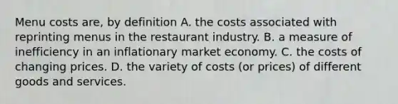 Menu costs​ are, by definition A. the costs associated with reprinting menus in the restaurant industry. B. a measure of inefficiency in an inflationary market economy. C. the costs of changing prices. D. the variety of costs​ (or prices) of different goods and services.