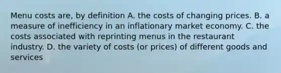 Menu costs​ are, by definition A. the costs of changing prices. B. a measure of inefficiency in an inflationary market economy. C. the costs associated with reprinting menus in the restaurant industry. D. the variety of costs​ (or prices) of different goods and services