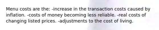 Menu costs are the: -increase in the transaction costs caused by inflation. -costs of money becoming less reliable. -real costs of changing listed prices. -adjustments to the cost of living.