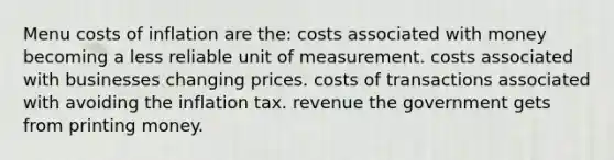 Menu costs of inflation are the: costs associated with money becoming a less reliable unit of measurement. costs associated with businesses changing prices. costs of transactions associated with avoiding the inflation tax. revenue the government gets from printing money.