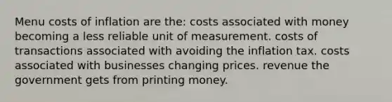 Menu costs of inflation are the: costs associated with money becoming a less reliable unit of measurement. costs of transactions associated with avoiding the inflation tax. costs associated with businesses changing prices. revenue the government gets from printing money.