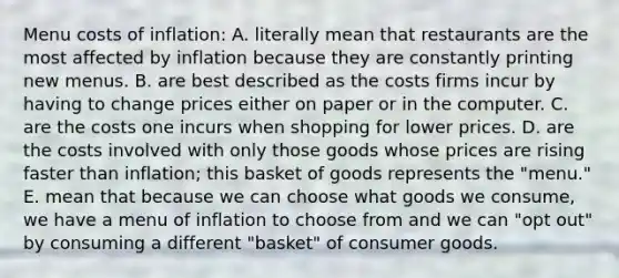 Menu costs of inflation: A. literally mean that restaurants are the most affected by inflation because they are constantly printing new menus. B. are best described as the costs firms incur by having to change prices either on paper or in the computer. C. are the costs one incurs when shopping for lower prices. D. are the costs involved with only those goods whose prices are rising faster than inflation; this basket of goods represents the "menu." E. mean that because we can choose what goods we consume, we have a menu of inflation to choose from and we can "opt out" by consuming a different "basket" of consumer goods.