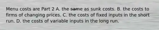 Menu costs are Part 2 A. the same as sunk costs. B. the costs to firms of changing prices. C. the costs of fixed inputs in the short run. D. the costs of variable inputs in the long run.