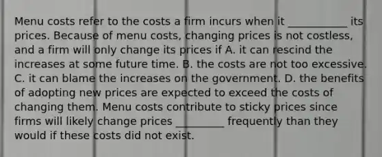 Menu costs refer to the costs a firm incurs when it ___________ its prices. Because of menu​ costs, changing prices is not​ costless, and a firm will only change its prices if A. it can rescind the increases at some future time. B. the costs are not too excessive. C. it can blame the increases on the government. D. the benefits of adopting new prices are expected to exceed the costs of changing them. Menu costs contribute to sticky prices since firms will likely change prices _________ frequently than they would if these costs did not exist.