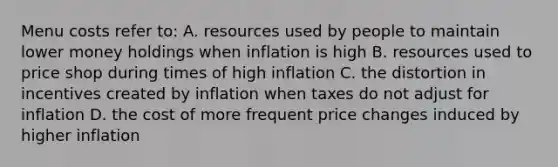 Menu costs refer to: A. resources used by people to maintain lower money holdings when inflation is high B. resources used to price shop during times of high inflation C. the distortion in incentives created by inflation when taxes do not adjust for inflation D. the cost of more frequent price changes induced by higher inflation