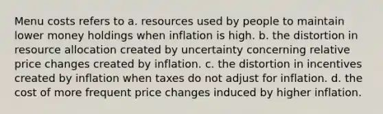 Menu costs refers to a. resources used by people to maintain lower money holdings when inflation is high. b. the distortion in resource allocation created by uncertainty concerning relative price changes created by inflation. c. the distortion in incentives created by inflation when taxes do not adjust for inflation. d. the cost of more frequent price changes induced by higher inflation.