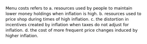 Menu costs refers to a. resources used by people to maintain lower money holdings when inflation is high. b. resources used to price shop during times of high inflation. c. the distortion in incentives created by inflation when taxes do not adjust for inflation. d. the cost of more frequent price changes induced by higher inflation.