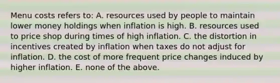 Menu costs refers to: A. resources used by people to maintain lower money holdings when inflation is high. B. resources used to price shop during times of high inflation. C. the distortion in incentives created by inflation when taxes do not adjust for inflation. D. the cost of more frequent price changes induced by higher inflation. E. none of the above.